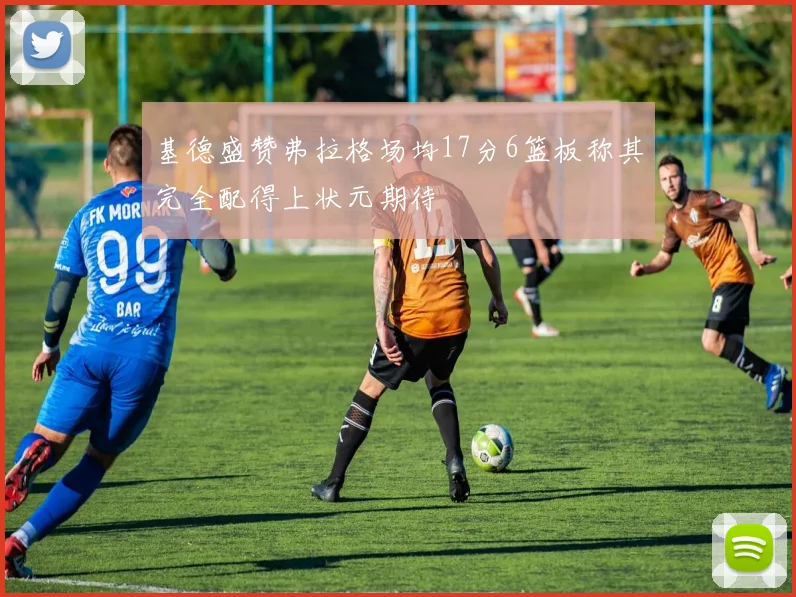 基德盛赞弗拉格场均17分6篮板称其完全配得上状元期待