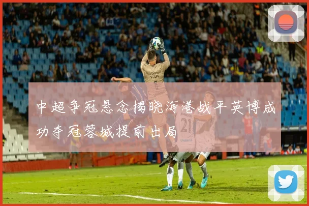 中超争冠悬念揭晓海港战平英博成功夺冠蓉城提前出局