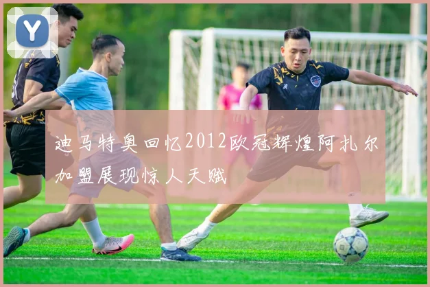 迪马特奥回忆2012欧冠辉煌阿扎尔加盟展现惊人天赋