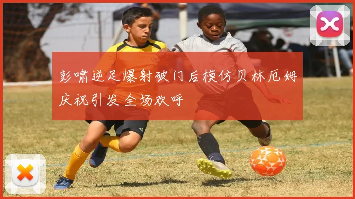 彭啸逆足爆射破门后模仿贝林厄姆庆祝引发全场欢呼