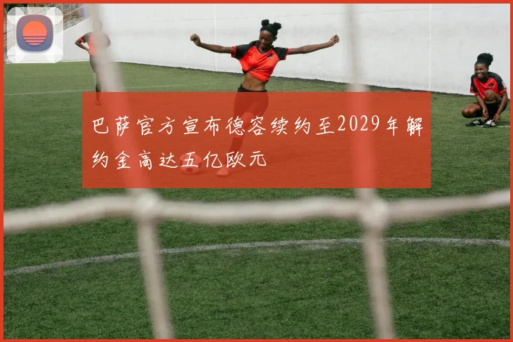 巴萨官方宣布德容续约至2029年解约金高达五亿欧元