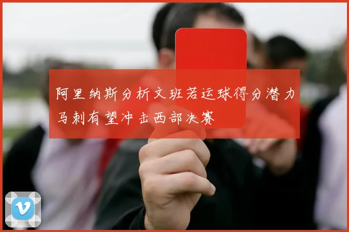 阿里纳斯分析文班若运球得分潜力马刺有望冲击西部决赛