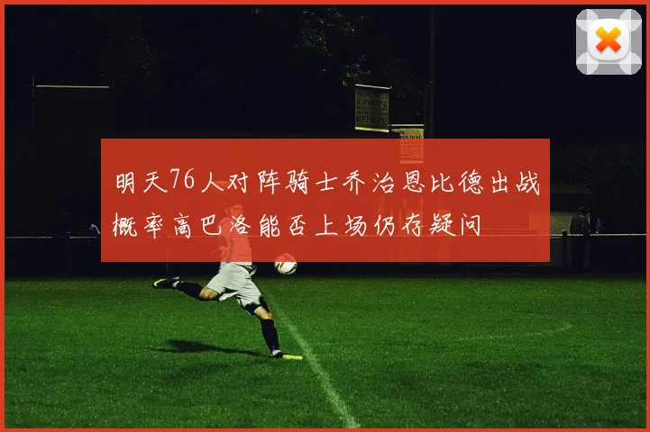 明天76人对阵骑士乔治恩比德出战概率高巴洛能否上场仍存疑问