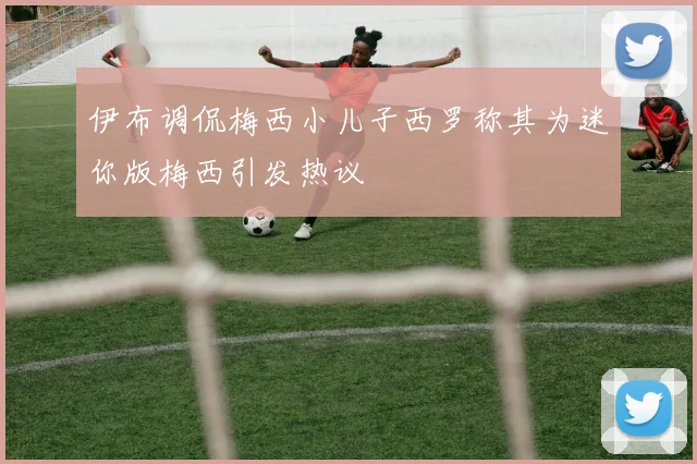 伊布调侃梅西小儿子西罗称其为迷你版梅西引发热议