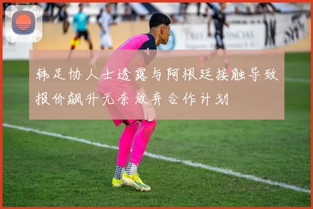韩足协人士透露与阿根廷接触导致报价飙升无奈放弃合作计划