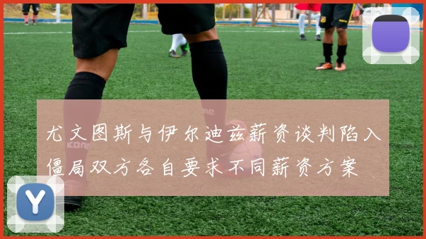 尤文图斯与伊尔迪兹薪资谈判陷入僵局双方各自要求不同薪资方案