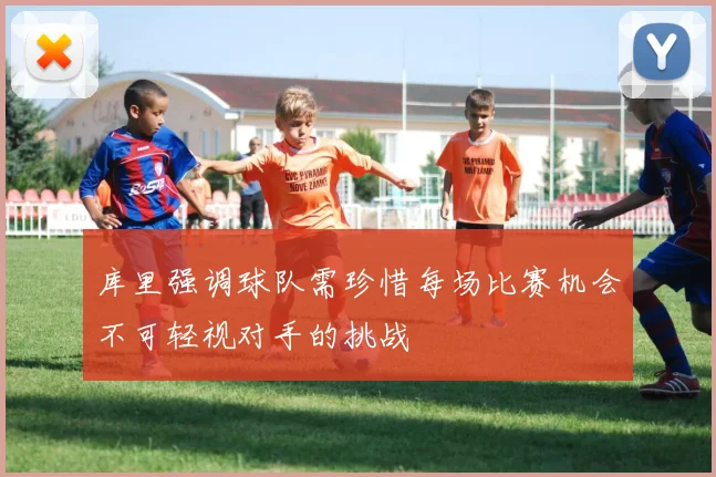 库里强调球队需珍惜每场比赛机会不可轻视对手的挑战