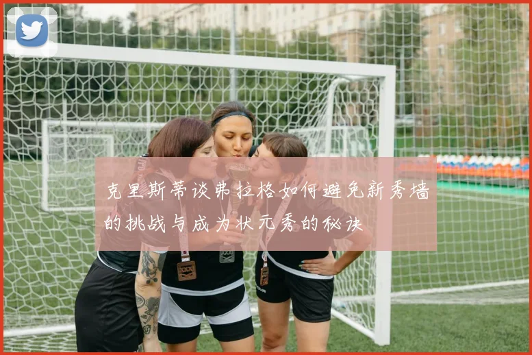 克里斯蒂谈弗拉格如何避免新秀墙的挑战与成为状元秀的秘诀