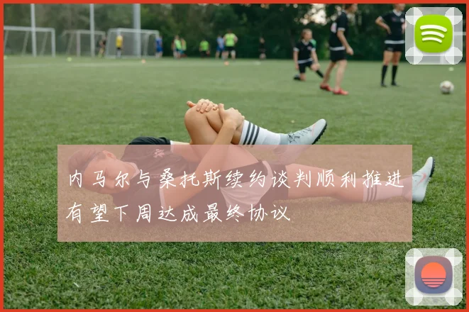 内马尔与桑托斯续约谈判顺利推进有望下周达成最终协议