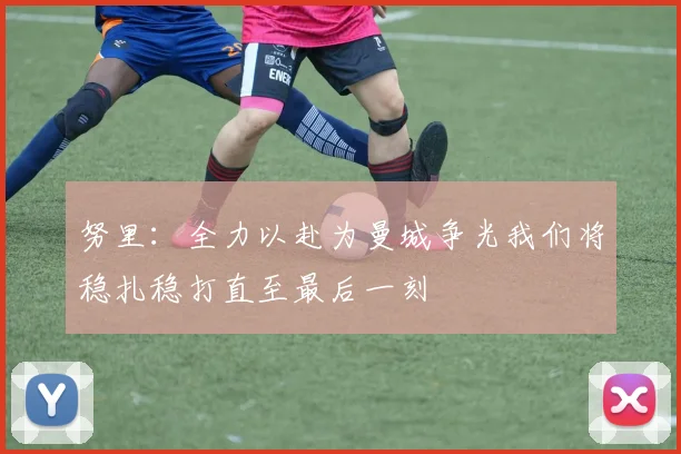 努里：全力以赴为曼城争光我们将稳扎稳打直至最后一刻