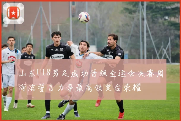 山东U18男足成功晋级全运会决赛周海滨誓言力争最高领奖台荣耀