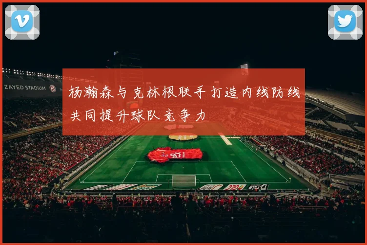 杨瀚森与克林根联手打造内线防线共同提升球队竞争力