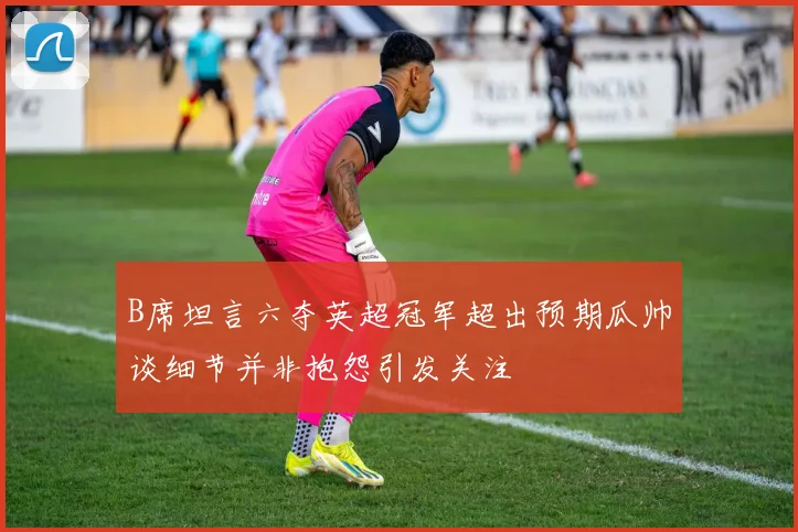 B席坦言六夺英超冠军超出预期瓜帅谈细节并非抱怨引发关注