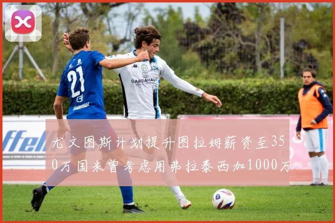 尤文图斯计划提升图拉姆薪资至350万国米曾考虑用弗拉泰西加1000万交易