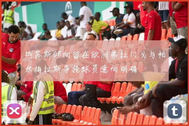 热苏斯倾向留在欧洲弗拉门戈与帕尔梅拉斯争抢球员意向明确