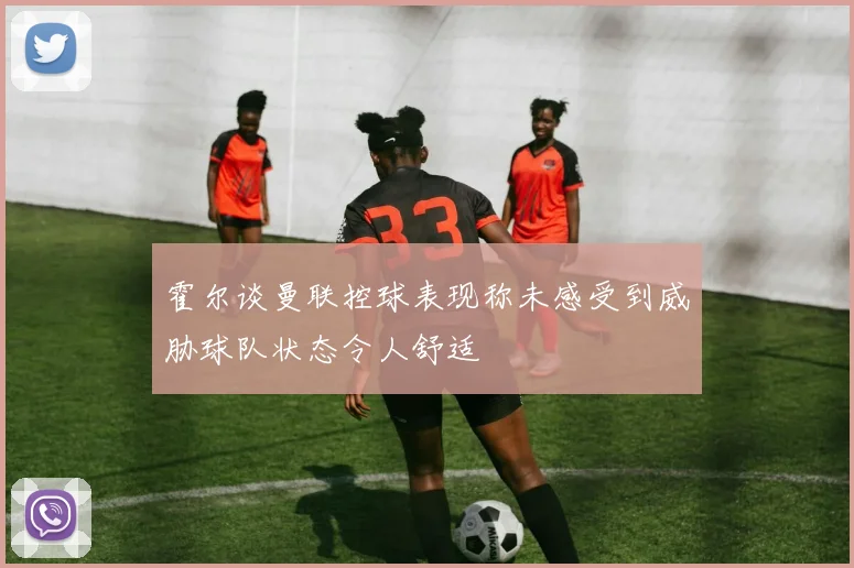 霍尔谈曼联控球表现称未感受到威胁球队状态令人舒适