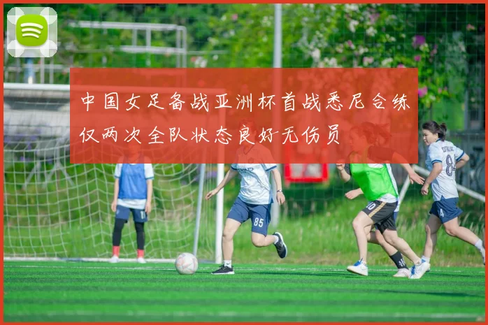 中国女足备战亚洲杯首战悉尼合练仅两次全队状态良好无伤员