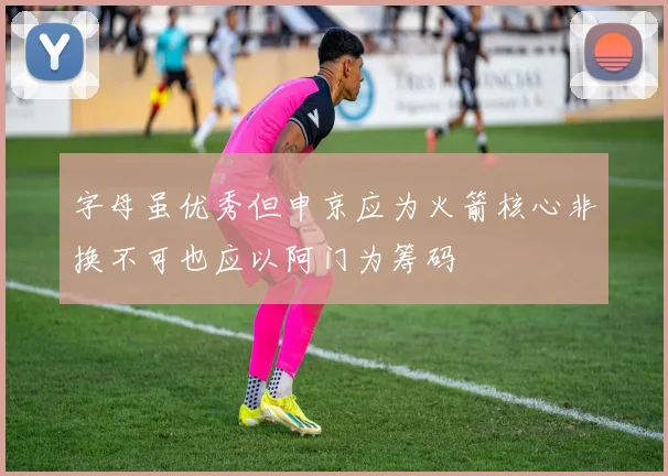 字母虽优秀但申京应为火箭核心非换不可也应以阿门为筹码
