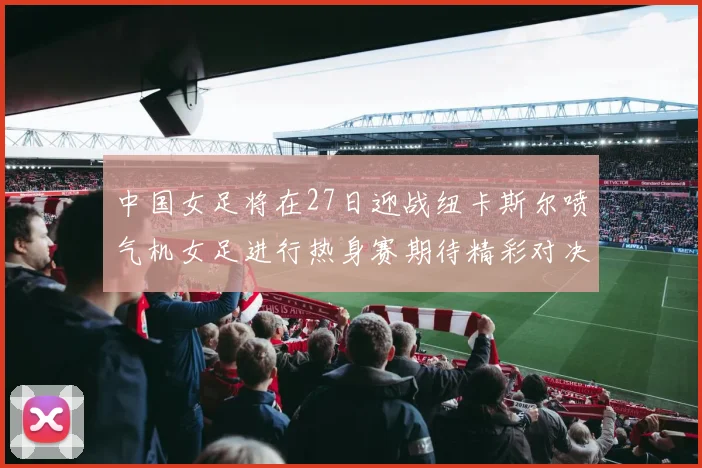 中国女足将在27日迎战纽卡斯尔喷气机女足进行热身赛期待精彩对决