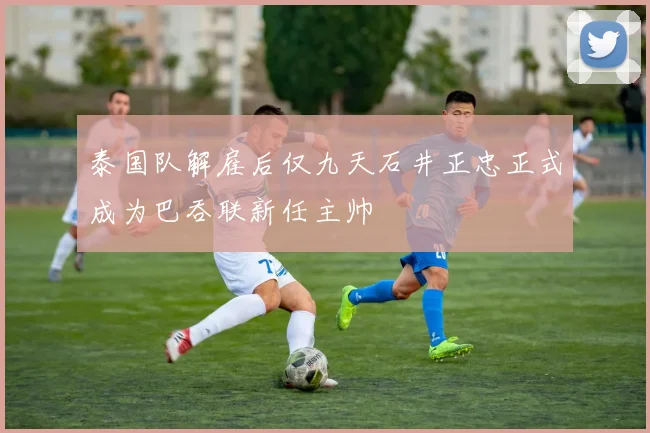 泰国队解雇后仅九天石井正忠正式成为巴吞联新任主帅