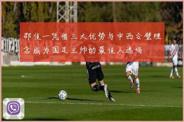 邵佳一凭借三大优势与中西合璧理念成为国足主帅的最佳人选吗
