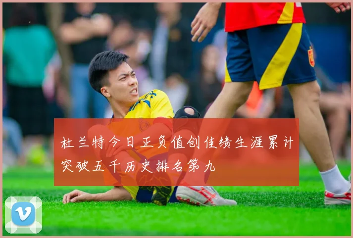 杜兰特今日正负值创佳绩生涯累计突破五千历史排名第九