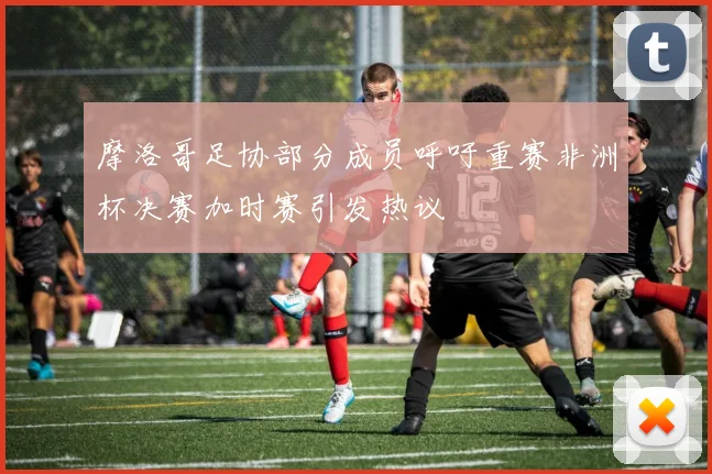 摩洛哥足协部分成员呼吁重赛非洲杯决赛加时赛引发热议