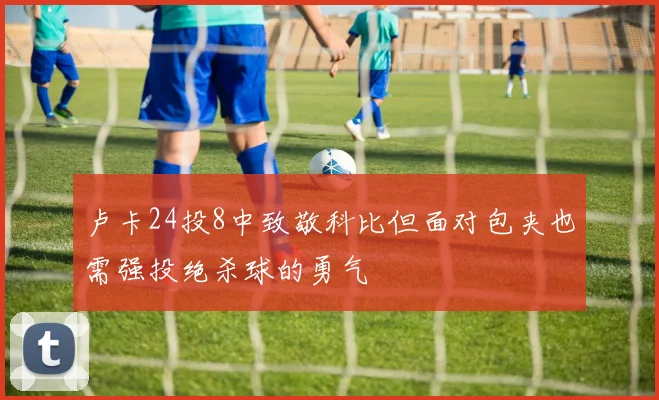 卢卡24投8中致敬科比但面对包夹也需强投绝杀球的勇气
