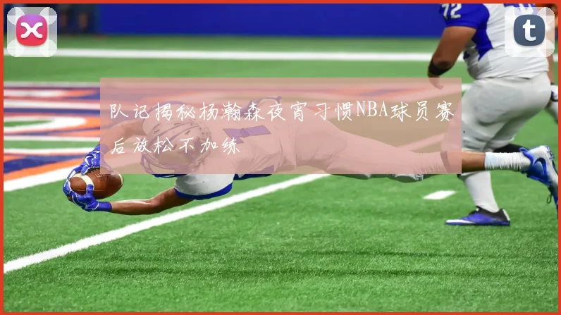 队记揭秘杨瀚森夜宵习惯NBA球员赛后放松不加练
