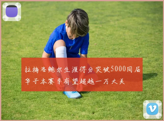 拉梅洛鲍尔生涯得分突破5000同届华子本赛季有望超越一万大关