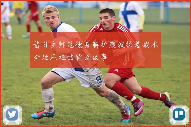 昔日主帅范德芬解析澳波执着战术全场压迫的背后故事