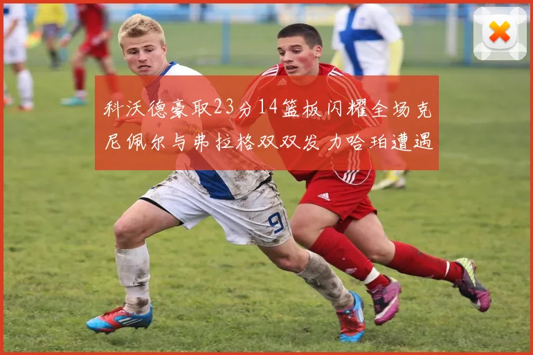 科沃德豪取23分14篮板闪耀全场克尼佩尔与弗拉格双双发力哈珀遭遇瓶颈表现低迷