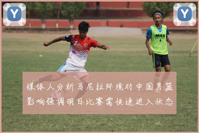 媒体人分析马尼拉环境对中国男篮影响强调明日比赛需快速进入状态