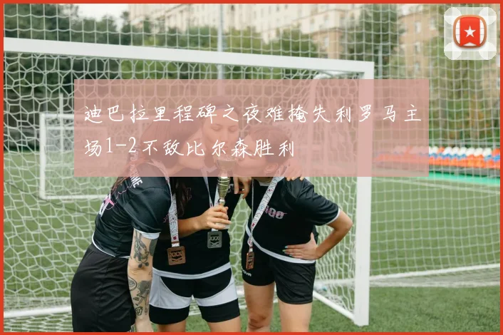 迪巴拉里程碑之夜难掩失利罗马主场1-2不敌比尔森胜利