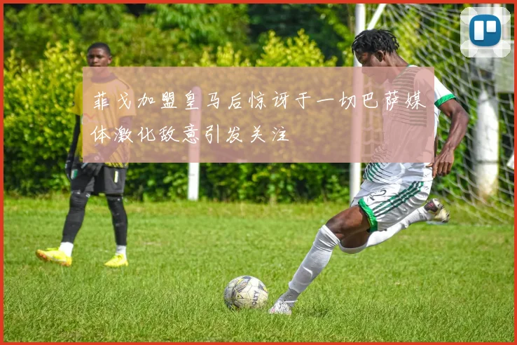 菲戈加盟皇马后惊讶于一切巴萨媒体激化敌意引发关注