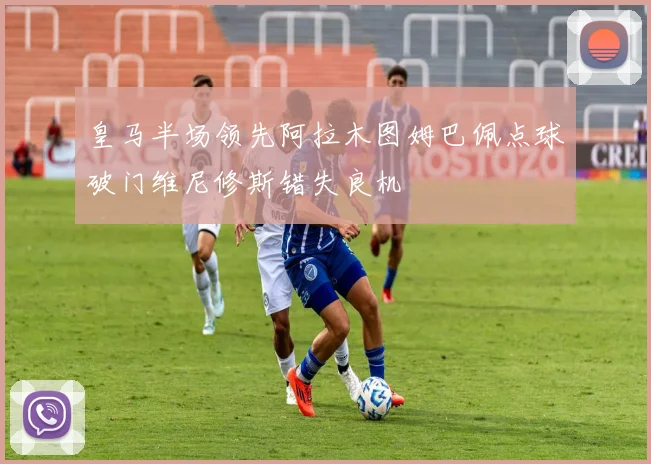 皇马半场领先阿拉木图姆巴佩点球破门维尼修斯错失良机