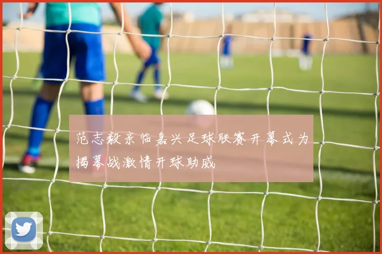 范志毅亲临嘉兴足球联赛开幕式为揭幕战激情开球助威